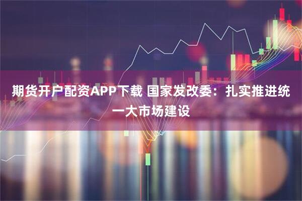 期货开户配资APP下载 国家发改委：扎实推进统一大市场建设