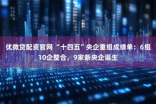 优微贷配资官网 “十四五”央企重组成绩单：6组10企整合，9家新央企诞生