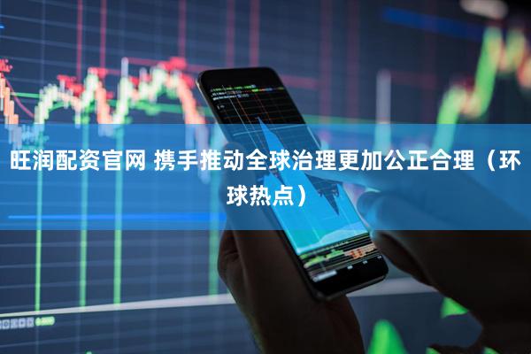 旺润配资官网 携手推动全球治理更加公正合理（环球热点）