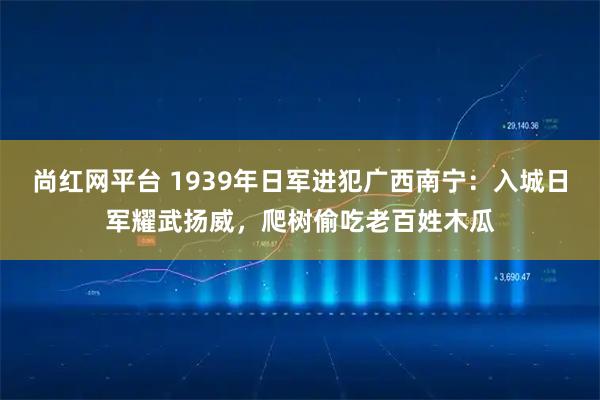 尚红网平台 1939年日军进犯广西南宁：入城日军耀武扬威，爬树偷吃老百姓木瓜