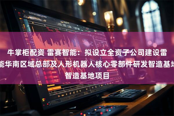 牛掌柜配资 雷赛智能：拟设立全资子公司建设雷赛智能华南区域总部及人形机器人核心零部件研发智造基地项目