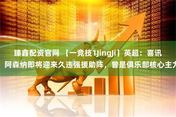 臻鑫配资官网 【一竞技1JingJi】英超：喜讯！阿森纳即将迎来久违强援助阵，曾是俱乐部核心主力