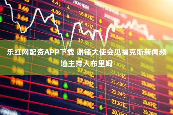 乐红网配资APP下载 谢锋大使会见福克斯新闻频道主持人布里姆