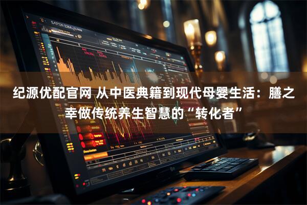 纪源优配官网 从中医典籍到现代母婴生活：膳之幸做传统养生智慧的“转化者”