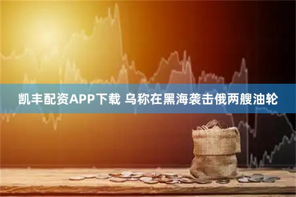 凯丰配资APP下载 乌称在黑海袭击俄两艘油轮