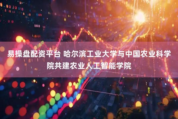 易操盘配资平台 哈尔滨工业大学与中国农业科学院共建农业人工智能学院