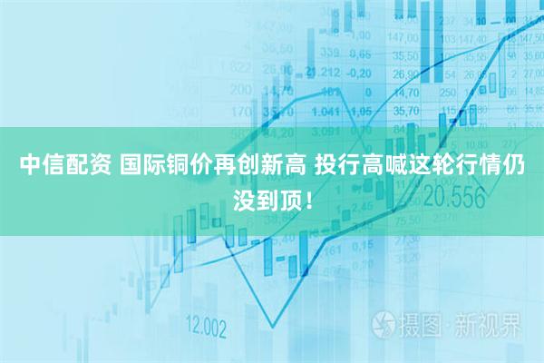 中信配资 国际铜价再创新高 投行高喊这轮行情仍没到顶！