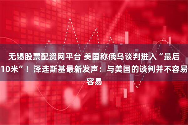 无锡股票配资网平台 美国称俄乌谈判进入“最后10米”！泽连斯基最新发声：与美国的谈判并不容易