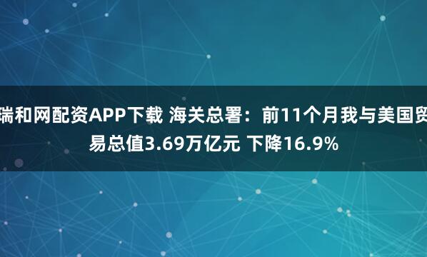 瑞和网配资APP下载 海关总署：前11个月我与美国贸易总值3.69万亿元 下降16.9%
