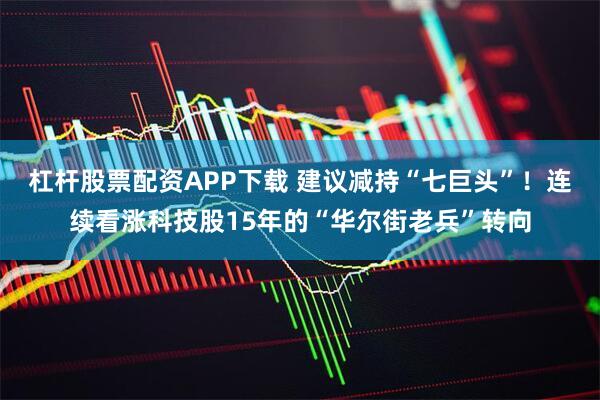 杠杆股票配资APP下载 建议减持“七巨头”！连续看涨科技股15年的“华尔街老兵”转向