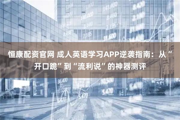 恒康配资官网 成人英语学习APP逆袭指南：从“开口跪”到“流利说”的神器测评