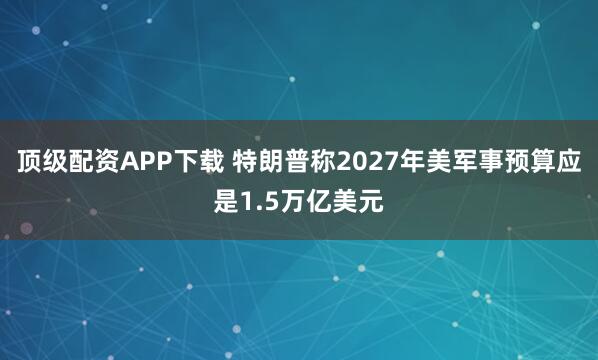 顶级配资APP下载 特朗普称2027年美军事预算应是1.5万亿美元