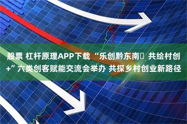 股票 杠杆原理APP下载 “乐创黔东南・共绘村创+”六类创客赋能交流会举办 共探乡村创业新路径