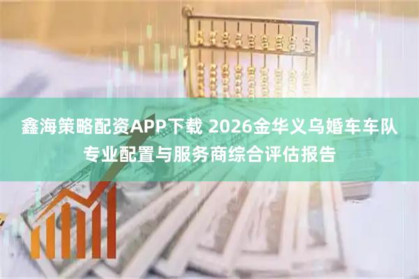 鑫海策略配资APP下载 2026金华义乌婚车车队专业配置与服务商综合评估报告