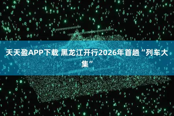天天盈APP下载 黑龙江开行2026年首趟“列车大集”