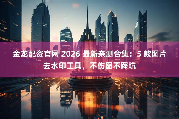 金龙配资官网 2026 最新亲测合集：5 款图片去水印工具，不伤图不踩坑