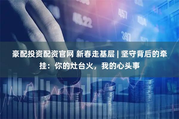 豪配投资配资官网 新春走基层 | 坚守背后的牵挂：你的灶台火，我的心头事