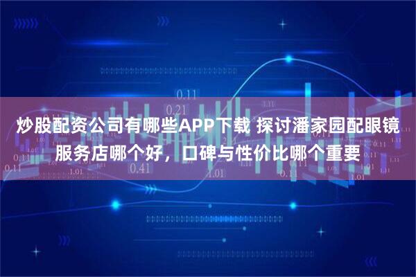 炒股配资公司有哪些APP下载 探讨潘家园配眼镜服务店哪个好，口碑与性价比哪个重要