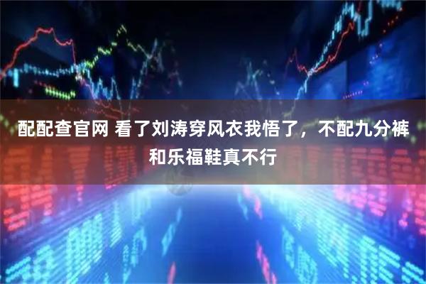 配配查官网 看了刘涛穿风衣我悟了，不配九分裤和乐福鞋真不行
