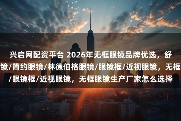兴启网配资平台 2026年无框眼镜品牌优选，舒适生活新伙伴，无框眼镜/简约眼镜/林德伯格眼镜/眼镜框/近视眼镜，无框眼镜生产厂家怎么选择