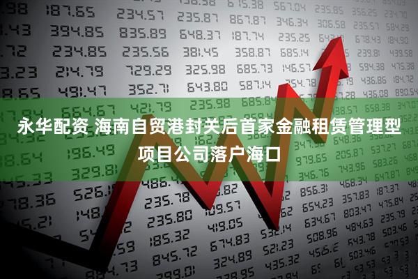 永华配资 海南自贸港封关后首家金融租赁管理型项目公司落户海口