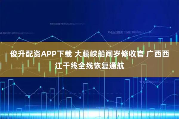 俊升配资APP下载 大藤峡船闸岁修收官 广西西江干线全线恢复通航