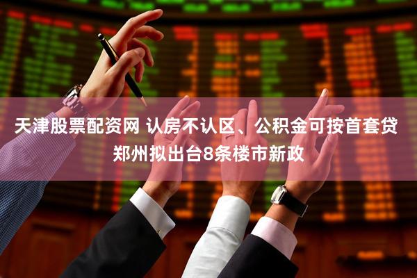 天津股票配资网 认房不认区、公积金可按首套贷 郑州拟出台8条楼市新政
