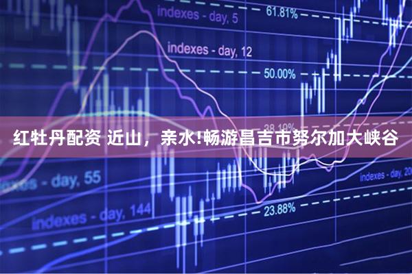 红牡丹配资 近山，亲水!畅游昌吉市努尔加大峡谷