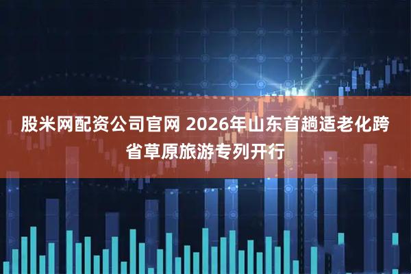 股米网配资公司官网 2026年山东首趟适老化跨省草原旅游专列开行