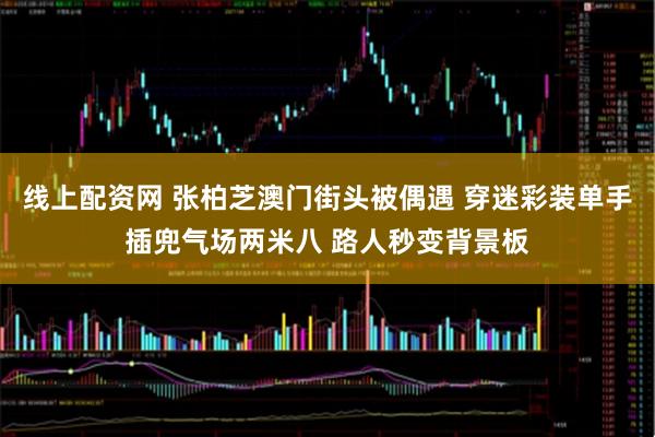 线上配资网 张柏芝澳门街头被偶遇 穿迷彩装单手插兜气场两米八 路人秒变背景板