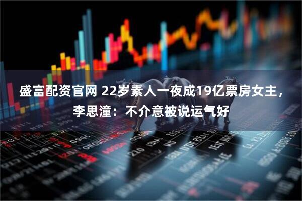 盛富配资官网 22岁素人一夜成19亿票房女主，李思潼：不介意被说运气好