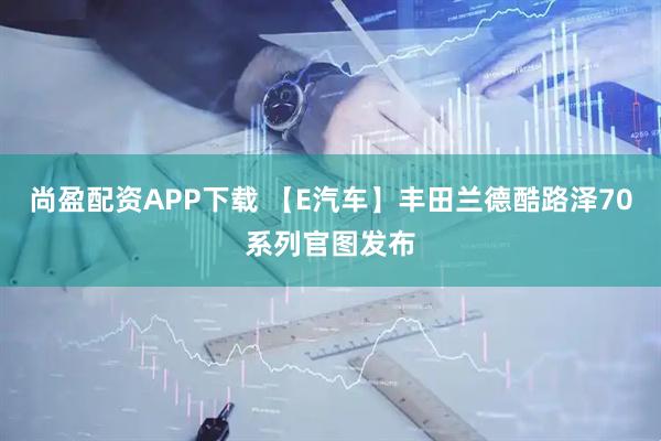 尚盈配资APP下载 【E汽车】丰田兰德酷路泽70系列官图发布
